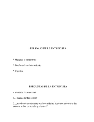 PERSONAS DE LA ENTREVISTA
* Meseros o camareros
* Dueño del establecimiento
* Clientes
PREGUNTAS DE LA ENTREVISTA
- meseros o camareros
1. ¿buenas tardes señor?
2. ¿usted cree que en este establecimiento podemos encontrar las
normas sobre protocolo y etiqueta?
 