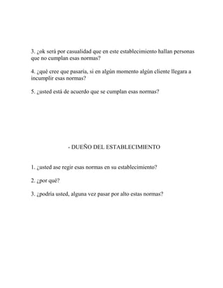 3. ¿ok será por casualidad que en este establecimiento hallan personas
que no cumplan esas normas?
4. ¿qué cree que pasaría, si en algún momento algún cliente llegara a
incumplir esas normas?
5. ¿usted está de acuerdo que se cumplan esas normas?
- DUEÑO DEL ESTABLECIMIENTO
1. ¿usted ase regir esas normas en su establecimiento?
2. ¿por qué?
3. ¿podría usted, alguna vez pasar por alto estas normas?
 
