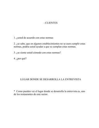 - CLIENTES
1. ¿usted de acuerdo con estas normas
2. ¿se sabe, que en algunos establecimientos no se asen cumplir estas
normas, podría usted ayudar a que se cumplan estas normas.
3. ¿se siente usted cómodo con estas normas?
4. ¿por qué?
LUGAR DONDE SE DESARROLLA LA ENTREVISTA
* Como pueden ver el lugar donde se desarrolla la entrevista es, uno
de los restaurantes de este sector.
 