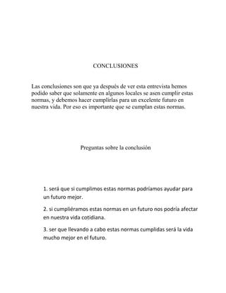 CONCLUSIONES
Las conclusiones son que ya después de ver esta entrevista hemos
podido saber que solamente en algunos locales se asen cumplir estas
normas, y debemos hacer cumplirlas para un excelente futuro en
nuestra vida. Por eso es importante que se cumplan estas normas.
Preguntas sobre la conclusión
1. será que si cumplimos estas normas podríamos ayudar para
un futuro mejor.
2. si cumpliéramos estas normas en un futuro nos podría afectar
en nuestra vida cotidiana.
3. ser que llevando a cabo estas normas cumplidas será la vida
mucho mejor en el futuro.
 
