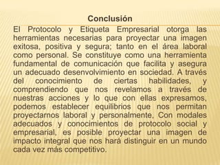 Conclusión El Protocolo y Etiqueta Empresarial otorga las herramientas necesarias para proyectar una imagen exitosa, positiva y segura; tanto en el área laboral como personal. Se constituye como una herramienta fundamental de comunicación que facilita y asegura un adecuado desenvolvimiento en sociedad. A través del conocimiento de ciertas habilidades, y comprendiendo que nos revelamos a través de nuestras acciones y lo que con ellas expresamos, podemos establecer equilibrios que nos permitan proyectarnos laboral y personalmente, Con modales adecuados y conocimientos de protocolo social y empresarial, es posible proyectar una imagen de impacto integral que nos hará distinguir en un mundo cada vez más competitivo.