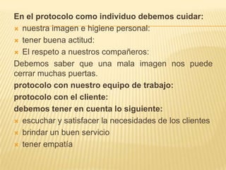 En el protocolo como individuo debemos cuidar:nuestra imagen e higiene personal:tener buena actitud:El respeto a nuestros compañeros: Debemos saber que una mala imagen nos puede cerrar muchas puertas.protocolo con nuestro equipo de trabajo:protocolo con el cliente: debemos tener en cuenta lo siguiente: escuchar y satisfacer la necesidades de los clientes brindar un buen serviciotener empatía