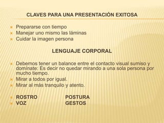 CLAVES PARA UNA PRESENTACIÓN EXITOSAPrepararse con tiempoManejar uno mismo las láminasCuidar la imagen personaLENGUAJE CORPORALDebemos tener un balance entre el contacto visual sumiso y domínate: Es decir no quedar mirando a una sola persona por mucho tiempo.Mirar a todos por igual.Mirar al más tranquilo y atento.ROSTRO                    POSTURAVOZ                            GESTOS
