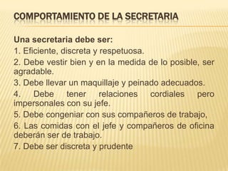 COMPORTAMIENTO DE LA SECRETARIAUna secretaria debe ser: 1. Eficiente, discreta y respetuosa.2. Debe vestir bien y en la medida de lo posible, ser agradable.3. Debe llevar un maquillaje y peinado adecuados.4. Debe tener relaciones cordiales pero impersonales con su jefe.5. Debe congeniar con sus compañeros de trabajo, 6. Las comidas con el jefe y compañeros de oficina deberán ser de trabajo.7. Debe ser discreta y prudente