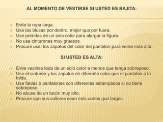 AL MOMENTO DE VESTIRSE SI USTED ES BAJITA: Evite la ropa larga.Use las blusas por dentro, mejor que por fuera.Use prendas de un solo color para alargar la figura.No use cinturones muy gruesosProcure usar los zapatos del color del pantalón para verse más alta.SI USTED ES ALTA:Evite vestirse toda de un solo color a menos que tenga sobrepeso.Use el cinturón y los zapatos de diferente color que el pantalón o la falda.Use faldas o pantalones con diferentes estampados si no tiene sobrepeso.No abuse de un tacón muy alto.Procure que sus collares sean más cortos que largos.