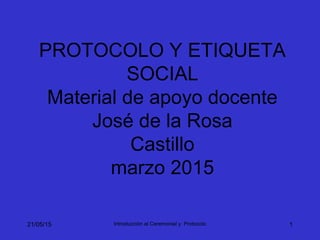 21/05/15 Introducción al Ceremonial y Protocolo 1
PROTOCOLO Y ETIQUETA
SOCIAL
Material de apoyo docente
José de la Rosa
Castillo
marzo 2015
 