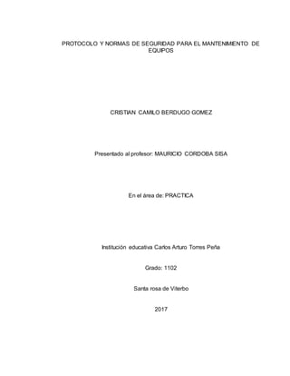 PROTOCOLO Y NORMAS DE SEGURIDAD PARA EL MANTENIMIENTO DE
EQUIPOS
CRISTIAN CAMILO BERDUGO GOMEZ
Presentado al profesor: MAURICIO CORDOBA SISA
En el área de: PRACTICA
Institución educativa Carlos Arturo Torres Peña
Grado: 1102
Santa rosa de Viterbo
2017
 