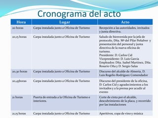 Cronograma del acto
Hora

Lugar

Acto

20 horas

Carpa instalada junto a Oficina de Turismo

Recepción a las autoridades, invitados
y junta directiva.

20,15 horas

Carpa instalada junto a Oficina de Turismo

Saludo de bienvenida por la jefa de
protocolo, Dña. Mª del Pilar Peñalver y
presentación del personal y junta
directiva de la nueva oficina de
turismo.
Presidente: D. Carlos Cid
Vicepresidente: D. Luís García
Empleados: Dña. Isabel Martínez, Dña.
Rosario Oña y D. Sergio Salas

20,30 horas

Carpa instalada junto a Oficina de Turismo

Discurso del alcalde de Almería, D.
Luis Rogelio Rodríguez Comendador

20,45horas

Carpa instalada junto a Oficina de Turismo

Discurso del presidente de la oficina,
D. Carlos Cid y agradecimientos a los
invitados y a la prensa por acudir al
evento

21 horas

Puerta de entrada a la Oficina de Turismo e
interiores.

Corte de cinta por el alcalde,
descubrimiento de la placa, y recorrido
por las instalaciones

21,15 horas

Carpa instalada junto a Oficina de Turismo

Aperitivos, copa de vino y música

 