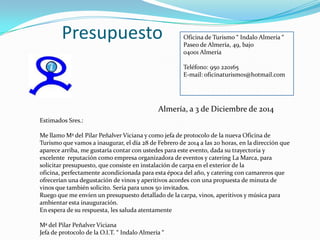 Presupuesto

Oficina de Turismo “ Indalo Almería “
Paseo de Almería, 49, bajo
04001 Almería
Teléfono: 950 220165
E-mail: oficinaturismo1@hotmail.com

Almería, a 3 de Diciembre de 2014
Estimados Sres.:
Me llamo Mª del Pilar Peñalver Viciana y como jefa de protocolo de la nueva Oficina de
Turismo que vamos a inaugurar, el día 28 de Febrero de 2014 a las 20 horas, en la dirección que
aparece arriba, me gustaría contar con ustedes para este evento, dada su trayectoria y
excelente reputación como empresa organizadora de eventos y catering La Marca, para
solicitar presupuesto, que consiste en instalación de carpa en el exterior de la
oficina, perfectamente acondicionada para esta época del año, y catering con camareros que
ofrecerían una degustación de vinos y aperitivos acordes con una propuesta de minuta de
vinos que también solicito. Sería para unos 50 invitados.
Ruego que me envíen un presupuesto detallado de la carpa, vinos, aperitivos y música para
ambientar esta inauguración.
En espera de su respuesta, les saluda atentamente
Mª del Pilar Peñalver Viciana
Jefa de protocolo de la O.I.T. “ Indalo Almería “

 