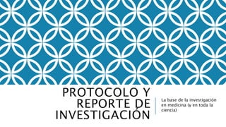 PROTOCOLO Y
REPORTE DE
INVESTIGACIÓN
La base de la investigación
en medicina (y en toda la
ciencia)
 