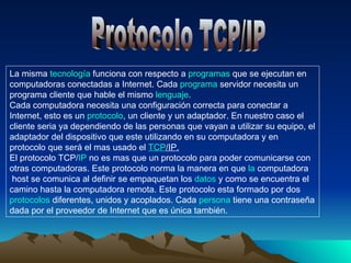 Protocolo TCP/IP La misma tecnogia funciona con respecto a programas que se ejecutan en computadoras conectadas a Internet. Cada programa servidor necesita un programa cliente que hable el mismo lenguaje. Cada computadora necesita una configuración correcta para conectar a Internet, esto es un protocolo, un cliente y un adaptador. En nuestro caso el cliente seria ya dependiendo de las personas que vayan a utilizar su equipo, el adaptador del dispositivo que este utilizando en su computadora y en protocolo que será el mas usado el TCP/IP . 