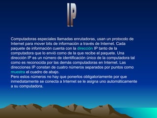 Computadoras especiales llamadas enrutadoras, usan un protocolo de Internet para mover bits de información a través de Internet. Cada paquete de información cuenta con la dirección IP tanto de la computadora que lo envió como de la que recibe el paquete. Una dirección IP es un número de identificación único de la computadora tal como es reconocida por las demás computadoras en Internet. Las direcciones IP constan de cuatro números separados por puntos como muestra el cuadro de abajo. Pero estos números no hay que ponerlos obligatoriamente por que inmediatamente se conecta a Internet se le asigna uno automáticamente a su computadora.  IP 