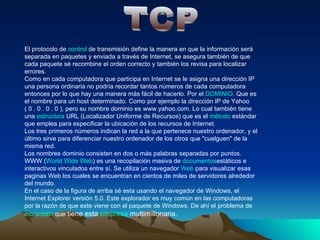 TCP El protocolo de control de transmisión define la manera en que la información será separada en paquetes y enviada a través de Internet, se asegura también de que cada paquete sé recombine el orden correcto y también los revisa para localizar errores. Como en cada computadora que participa en Internet se le asigna una dirección IP una persona ordinaria no podría recordar tantos números de cada computadora entonces por lo que hay una manera más fácil de hacerlo. Por el DOMINIO Que es el nombre para un host determinado. Como por ejemplo la dirección IP de Yahoo ( 0 . 0 . 0 . 0 ), pero su nombre dominio es www.yahoo.com. Lo cual también tiene una estructura URL (Localizador Uniforme de Recursos) que es el método estándar que emplea para especificar la ubicación de los recursos de Internet. Los tres primeros números indican la red a la que pertenece nuestro ordenador, y el último sirve para diferenciar nuestro ordenador de los otros que cuelguen de la misma red. 