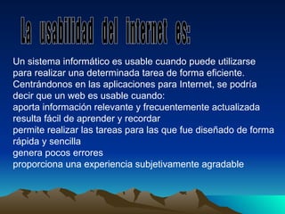 Un sistema informático es usable cuando puede utilizarse para realizar una determinada tarea de forma eficiente. Centrándonos en las aplicaciones para Internet, se podría decir que un Web es usable cuando: aporta información relevante y frecuentemente actualizada resulta fácil de aprender y recordar permite realizar las tareas para las que fue diseñado de forma rápida y sencilla genera pocos errores proporciona una experiencia subjetivamente agradable La  usabilidad  del  internet  es:  