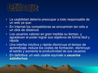 La usabilidad debería preocupar a todo responsable de un web ya que: En Internet los competidores se encuentran tan sólo a un click de distancia Los usuarios valoran en gran medida su tiempo, y agradecen el poder lograr sus objetivos de forma fácil y rápida Una interfaz intuitiva y rápida disminuye el tiempo de aprendizaje, reduce los costes de formación, disminuye el estrés y aumenta la productividad de sus usuarios En definitiva: un web usable equivale a  usuarios satisfechos Debido a que: 
