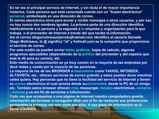 Es tal vez el principal servicio de Internet, y sin duda el de mayor importancia histórica. Cada persona que está conectada cuenta con un "buzón electrónico" personal, simbolizado en una dirección de correo. El correo electrónico sirve para enviar y recibir mensajes a otros usuarios, y por eso no hay nunca dos nombres iguales. La primera parte de una dirección identifica habitualmente a la persona y la segunda a la empresa u organización para la que trabaja, o al proveedor de Internet a través del que recibe la información. Así el correo diegomolineaux[arroba]hotmail.com identifica al usuario llamado Diego Molineaux, la @ significa "at" y hotmail.com es la compañía que proporciona el servicio de correo. Por este medio se pueden enviar texto, gráficos, hojas de calculo, algunos programas ejecutables (dependiendo de la política del proveedor y del espacio que este le dé para su correo), etc. Este medio de comunicación es ya muy común en la mayoría de las empresas por decir todas y usado por la mayoría de las personas. La mayoría de los de los BROWSER o buscadores como YAHOO, INFOSEEK, ALTAVISTA, etc., ofrecen servicios de correo gratuito y estos pueden durar mientras usted quiera.  