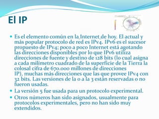 El IPEs el elemento común en laInternetde hoy. El actual y más popular protocolo de red es IPv4. IPv6 es el sucesor propuesto de IPv4; poco a poco Internet está agotando las direcciones disponibles por lo que IPv6 utiliza direcciones de fuente y destino de 128 bits (lo cual asigna a cada milímetro cuadrado de la superficie de la Tierra la colosal cifra de 670.000 millones de direcciones IP), muchas más direcciones que las que provee IPv4 con 32 bits. Las versiones de la 0 a la 3 están reservadas o no fueron usadas. La versión 5 fue usada para un protocolo experimental. Otros números han sido asignados, usualmente para protocolos experimentales, pero no han sido muy extendidos.