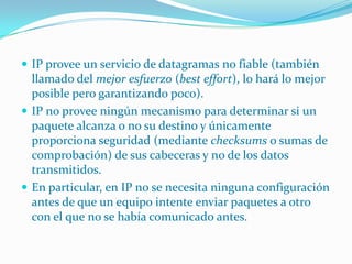 IP provee un servicio de datagramas no fiable (también llamado del mejor esfuerzo (best effort), lo hará lo mejor posible pero garantizando poco). IP no provee ningún mecanismo para determinar si un paquete alcanza o no su destino y únicamente proporciona seguridad (mediante checksums o sumas de comprobación) de sus cabeceras y no de los datos transmitidos. En particular, en IP no se necesita ninguna configuración antes de que un equipo intente enviar paquetes a otro con el que no se había comunicado antes.