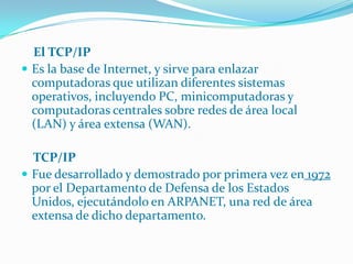     El TCP/IPEs la base de Internet, y sirve para enlazar computadoras que utilizan diferentes sistemas operativos, incluyendo PC, minicomputadoras y computadoras centrales sobre redes de área local (LAN) y área extensa (WAN).    TCP/IPFue desarrollado y demostrado por primera vez en 1972 por el Departamento de Defensa de los Estados Unidos, ejecutándolo en ARPANET, una red de área extensa de dicho departamento.