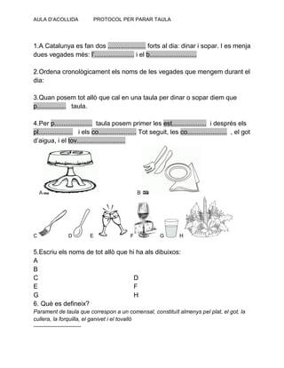 AULA D’ACOLLIDA PROTOCOL PER PARAR TAULA
1.A Catalunya es fan dos ..................... forts al dia: dinar i sopar. I es menja
dues vegades més: l’...................... i el b..........................
2.Ordena cronològicament els noms de les vegades que mengem durant el
dia:
3.Quan posem tot allò que cal en una taula per dinar o sopar diem que
p................ taula.
4.Per p..................... taula posem primer les est................... i després els
pl................... i els co..................... Tot seguit, les co...................... , el got
d’aigua, i el tov...........................
A B
C D E F G H
5.Escriu els noms de tot allò que hi ha als dibuixos:
A
B
C D
E F
G H
6. Què es defineix?
Parament de taula que correspon a un comensal, constituït almenys pel plat, el got, la
cullera, la forquilla, el ganivet i el tovalló
----------------------------
 