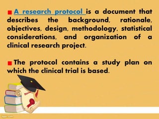 A research protocol is a document that
describes the background, rationale,
objectives, design, methodology, statistical
considerations, and organization of a
clinical research project.
The protocol contains a study plan on
which the clinical trial is based.
 