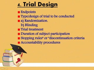4. Trial Design
Endpoints
Type/design of trial to be conducted
a) Randomization.
b) Blinding
Trial treatment
Duration of subject participation
Stopping rules" or "discontinuation criteria
Accountability procedures
 