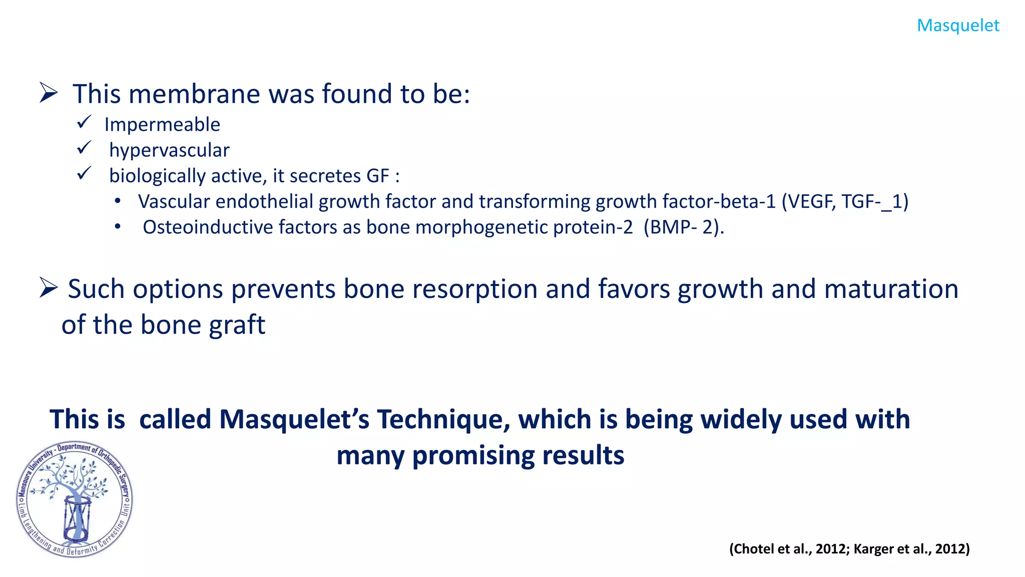  This membrane was found to be:
 Impermeable
 hypervascular
 biologically active, it secretes GF :
• Vascular endothelial growth factor and transforming growth factor-beta-1 (VEGF, TGF-_1)
• Osteoinductive factors as bone morphogenetic protein-2 (BMP- 2).
 Such options prevents bone resorption and favors growth and maturation
of the bone graft
This is called Masquelet’s Technique, which is being widely used with
many promising results
Masquelet
(Chotel et al., 2012; Karger et al., 2012)
 