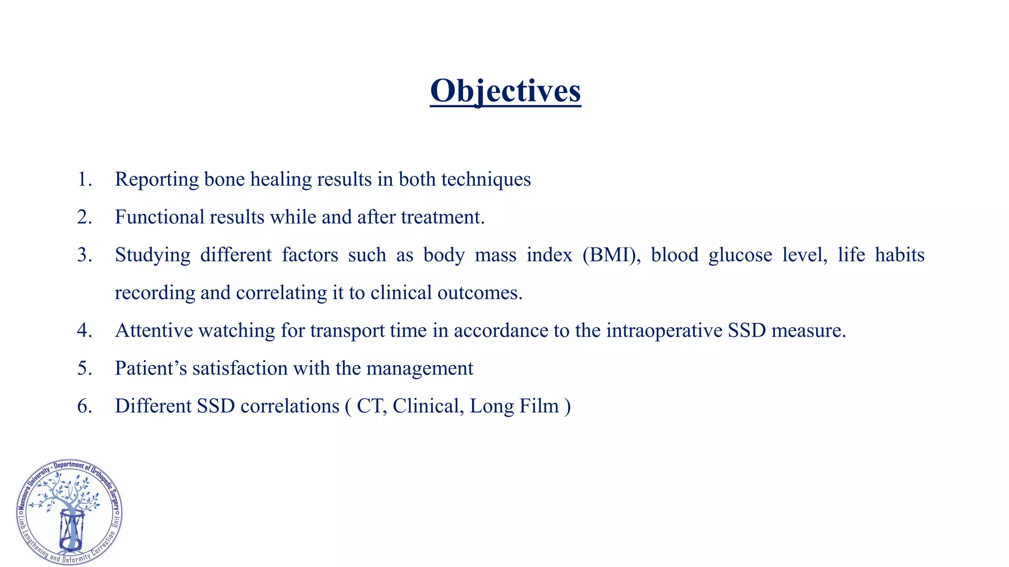 Objectives
1. Reporting bone healing results in both techniques
2. Functional results while and after treatment.
3. Studying different factors such as body mass index (BMI), blood glucose level, life habits
recording and correlating it to clinical outcomes.
4. Attentive watching for transport time in accordance to the intraoperative SSD measure.
5. Patient’s satisfaction with the management
6. Different SSD correlations ( CT, Clinical, Long Film )
 