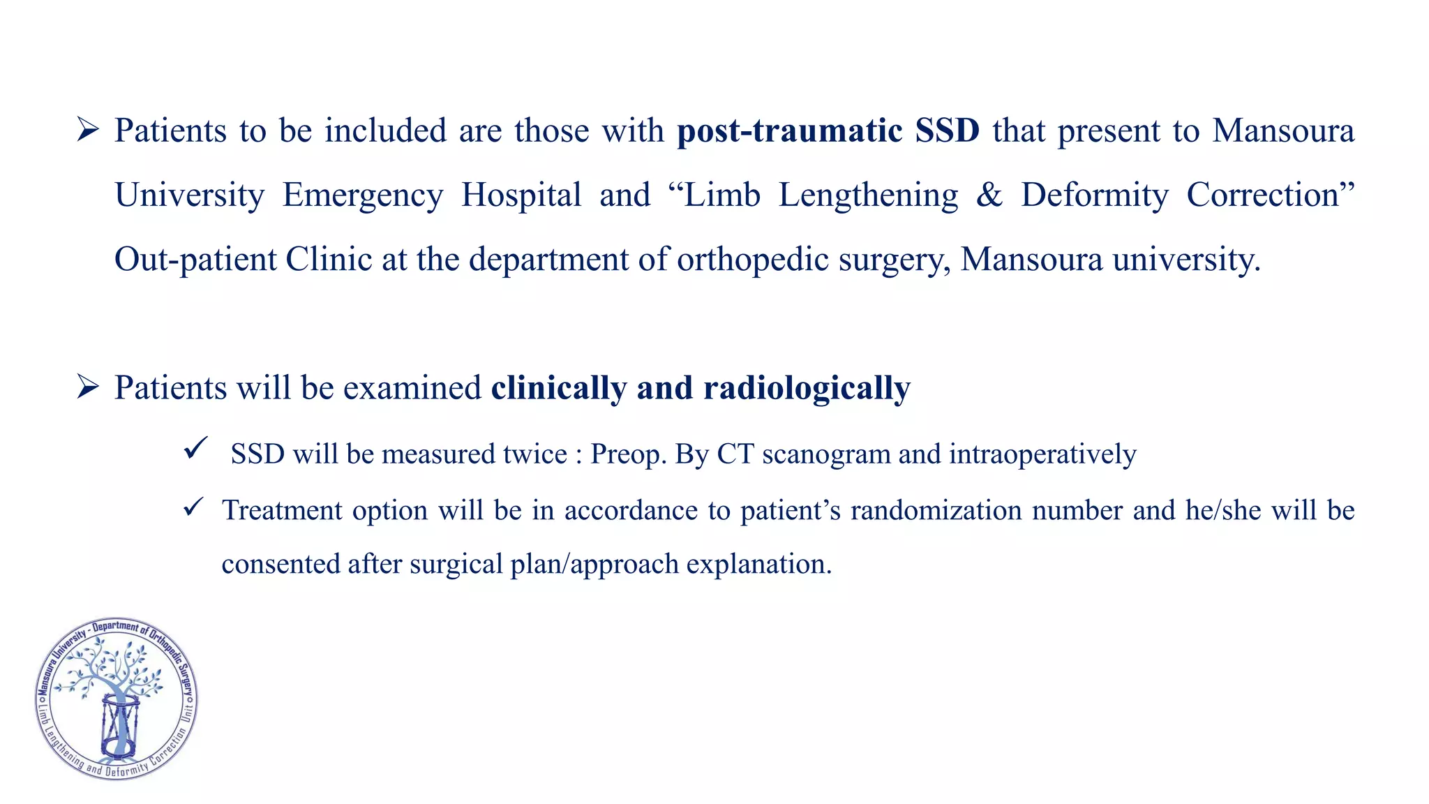  Patients to be included are those with post-traumatic SSD that present to Mansoura
University Emergency Hospital and “Limb Lengthening & Deformity Correction”
Out-patient Clinic at the department of orthopedic surgery, Mansoura university.
 Patients will be examined clinically and radiologically
 SSD will be measured twice : Preop. By CT scanogram and intraoperatively
 Treatment option will be in accordance to patient’s randomization number and he/she will be
consented after surgical plan/approach explanation.
 