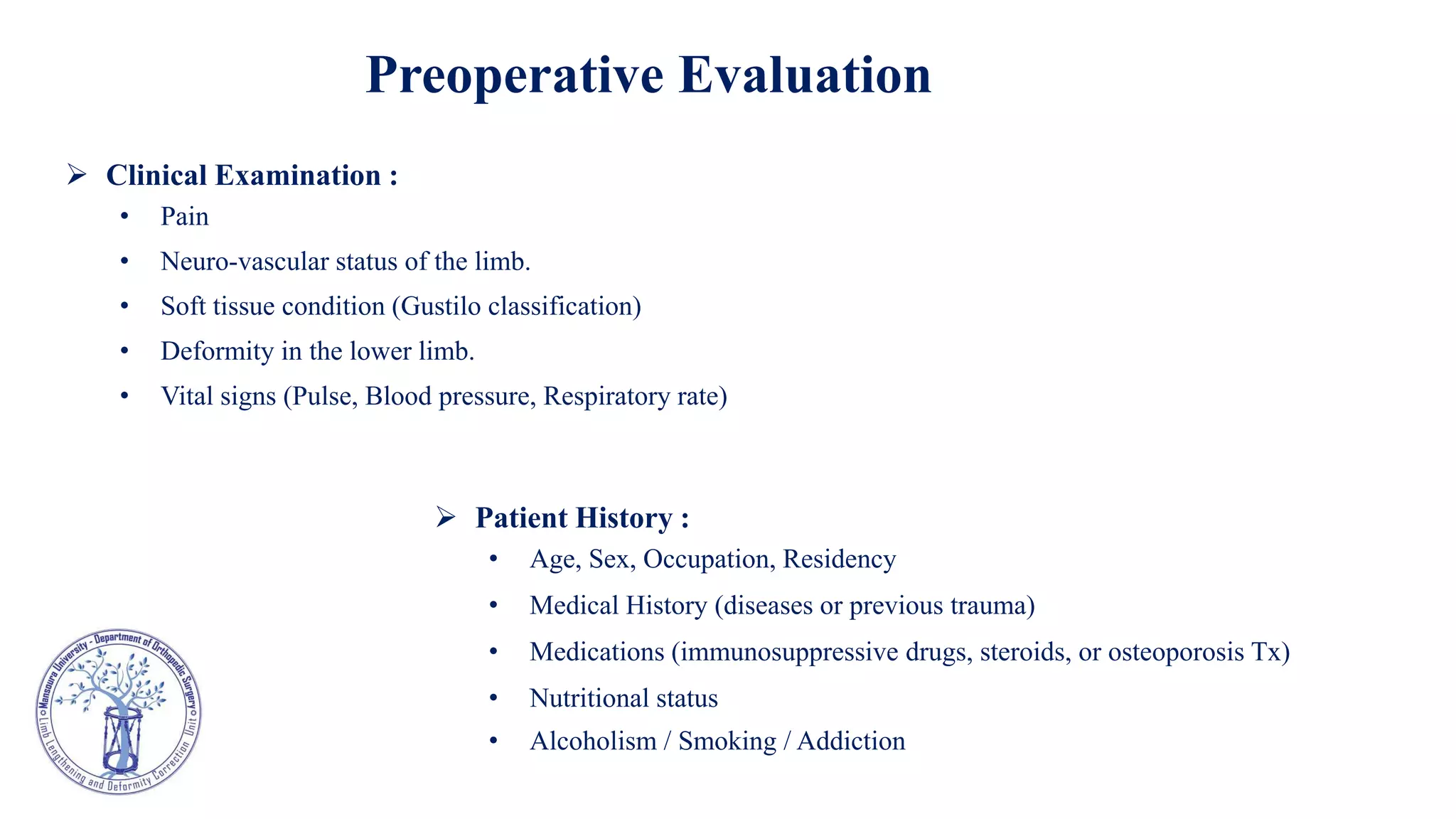  Clinical Examination :
• Pain
• Neuro-vascular status of the limb.
• Soft tissue condition (Gustilo classification)
• Deformity in the lower limb.
• Vital signs (Pulse, Blood pressure, Respiratory rate)
Preoperative Evaluation
 Patient History :
• Age, Sex, Occupation, Residency
• Medical History (diseases or previous trauma)
• Medications (immunosuppressive drugs, steroids, or osteoporosis Tx)
• Nutritional status
• Alcoholism / Smoking / Addiction
 