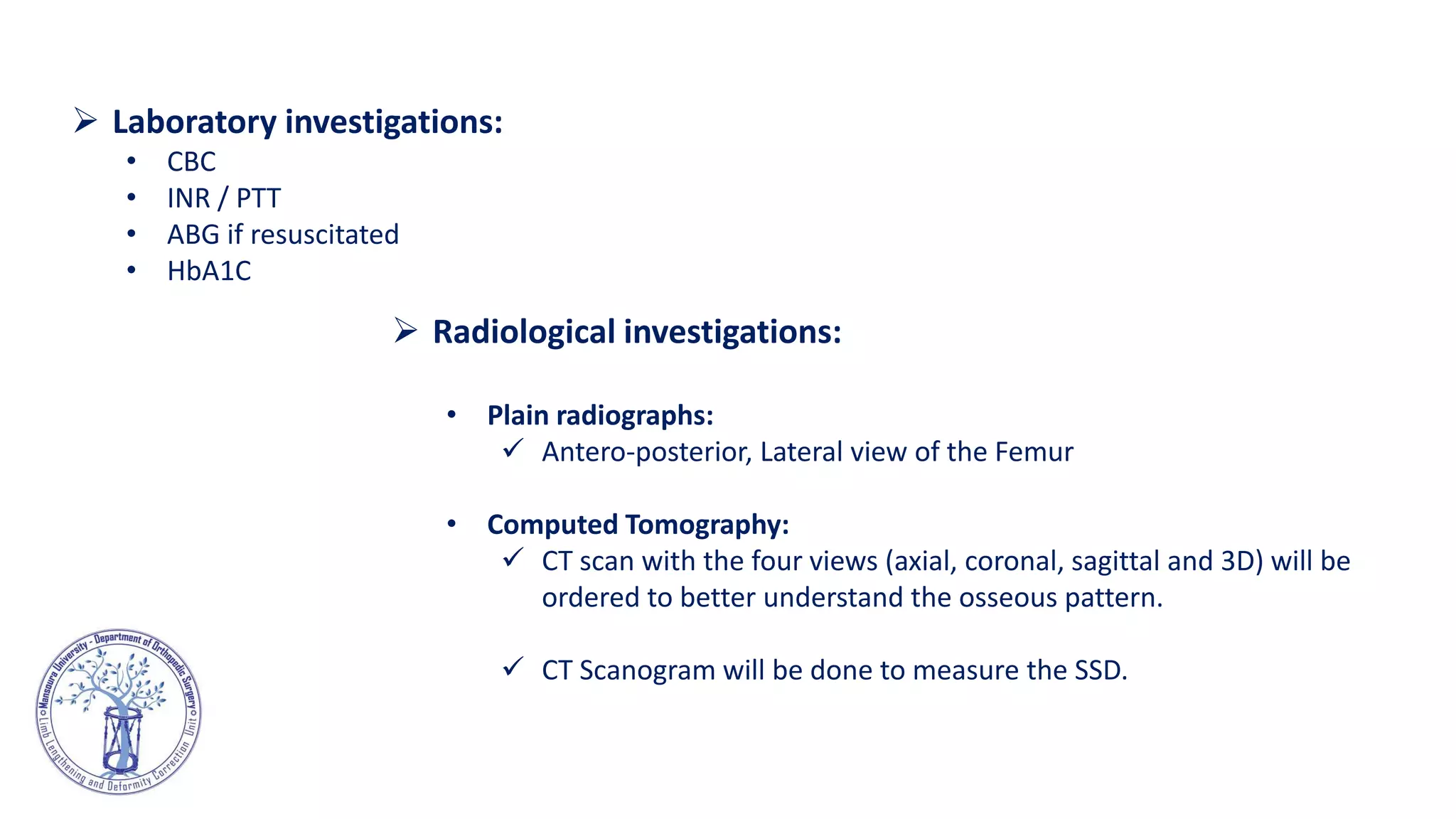  Radiological investigations:
• Plain radiographs:
 Antero-posterior, Lateral view of the Femur
• Computed Tomography:
 CT scan with the four views (axial, coronal, sagittal and 3D) will be
ordered to better understand the osseous pattern.
 CT Scanogram will be done to measure the SSD.
 Laboratory investigations:
• CBC
• INR / PTT
• ABG if resuscitated
• HbA1C
 