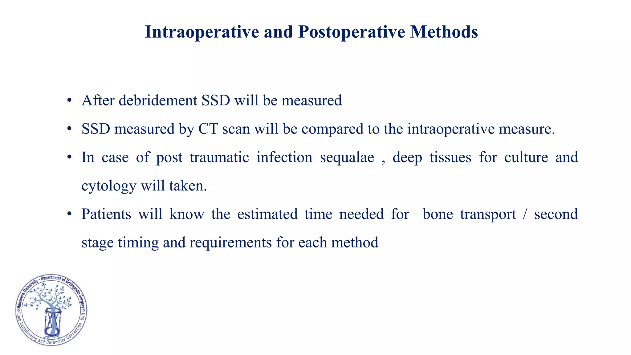 Intraoperative and Postoperative Methods
• After debridement SSD will be measured
• SSD measured by CT scan will be compared to the intraoperative measure.
• In case of post traumatic infection sequalae , deep tissues for culture and
cytology will taken.
• Patients will know the estimated time needed for bone transport / second
stage timing and requirements for each method
 