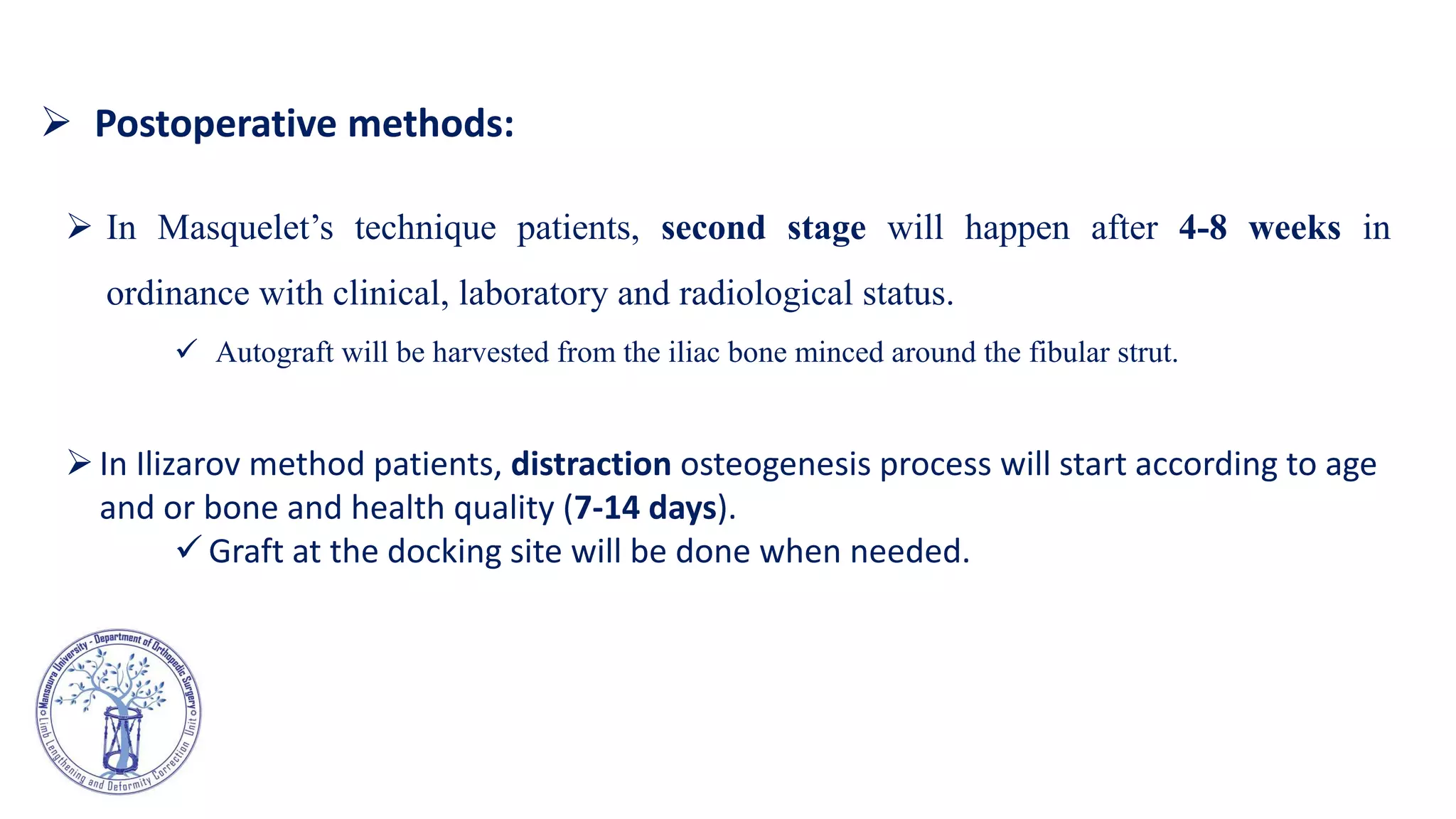  In Masquelet’s technique patients, second stage will happen after 4-8 weeks in
ordinance with clinical, laboratory and radiological status.
 Autograft will be harvested from the iliac bone minced around the fibular strut.
In Ilizarov method patients, distraction osteogenesis process will start according to age
and or bone and health quality (7-14 days).
 Graft at the docking site will be done when needed.
 Postoperative methods:
 