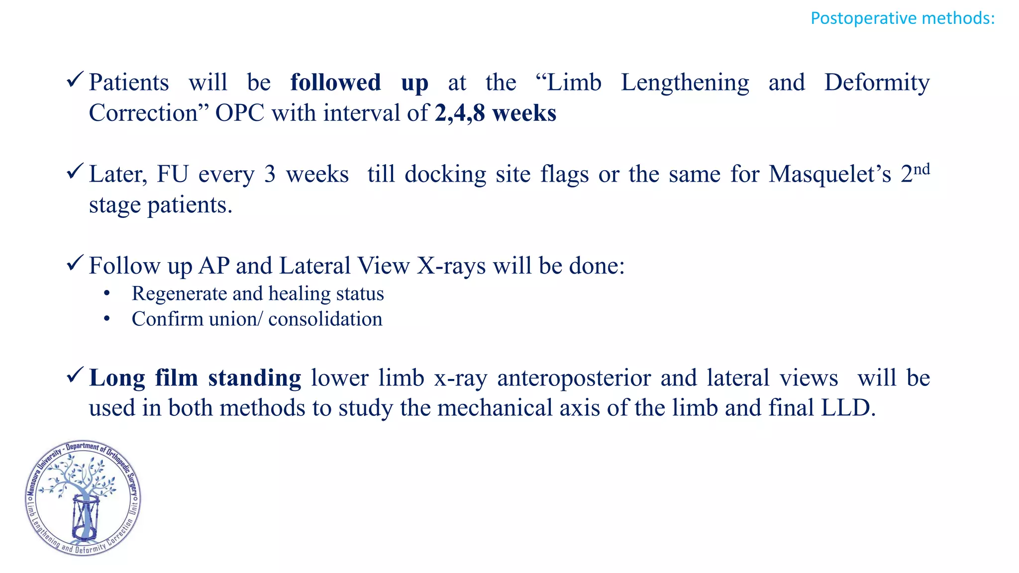  Patients will be followed up at the “Limb Lengthening and Deformity
Correction” OPC with interval of 2,4,8 weeks
 Later, FU every 3 weeks till docking site flags or the same for Masquelet’s 2nd
stage patients.
 Follow up AP and Lateral View X-rays will be done:
• Regenerate and healing status
• Confirm union/ consolidation
 Long film standing lower limb x-ray anteroposterior and lateral views will be
used in both methods to study the mechanical axis of the limb and final LLD.
Postoperative methods:
 