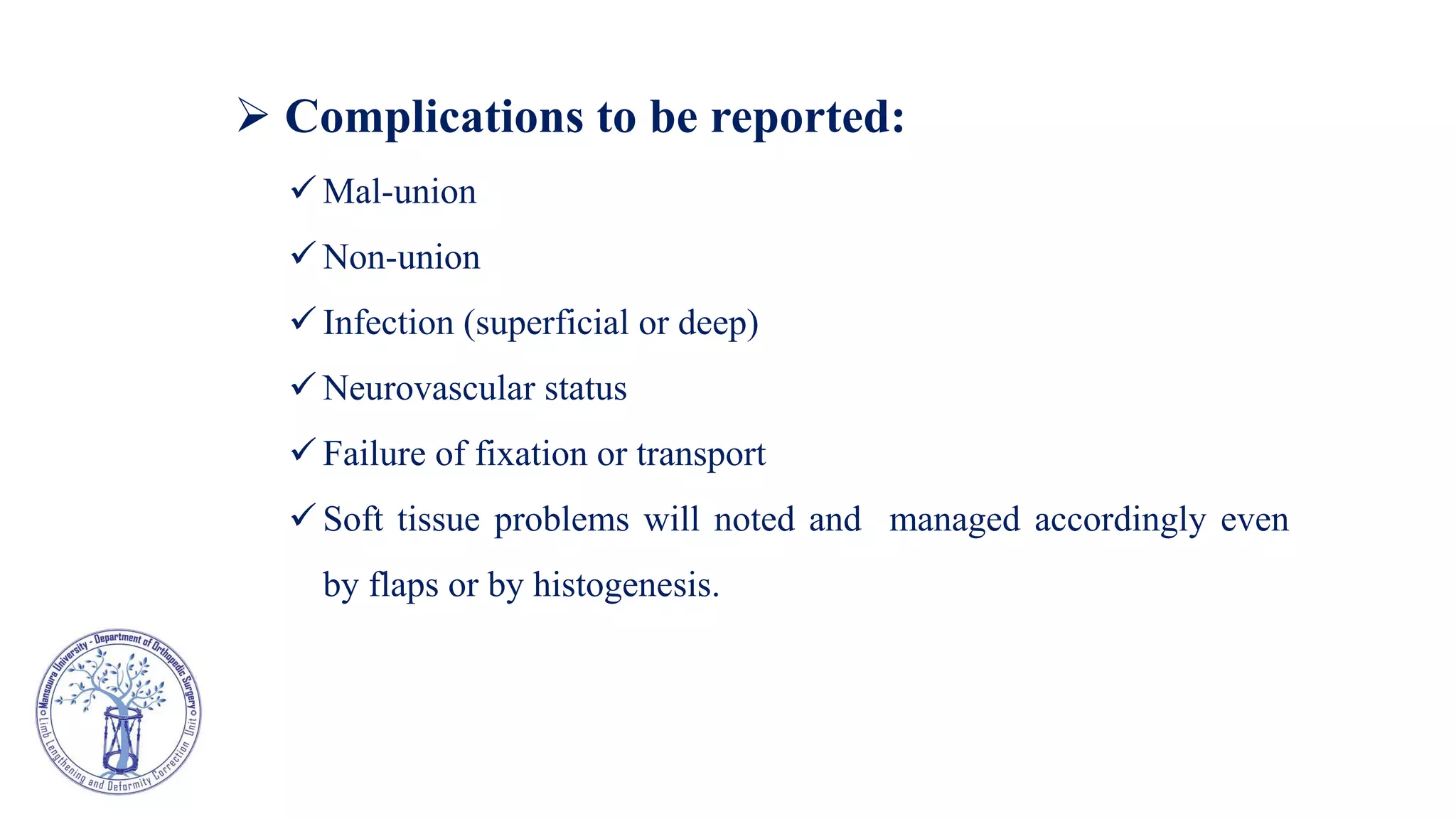  Complications to be reported:
 Mal-union
 Non-union
 Infection (superficial or deep)
 Neurovascular status
 Failure of fixation or transport
 Soft tissue problems will noted and managed accordingly even
by flaps or by histogenesis.
 