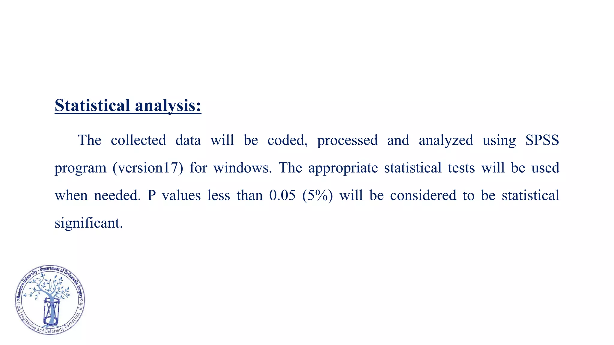 Statistical analysis:
The collected data will be coded, processed and analyzed using SPSS
program (version17) for windows. The appropriate statistical tests will be used
when needed. P values less than 0.05 (5%) will be considered to be statistical
significant.
 
