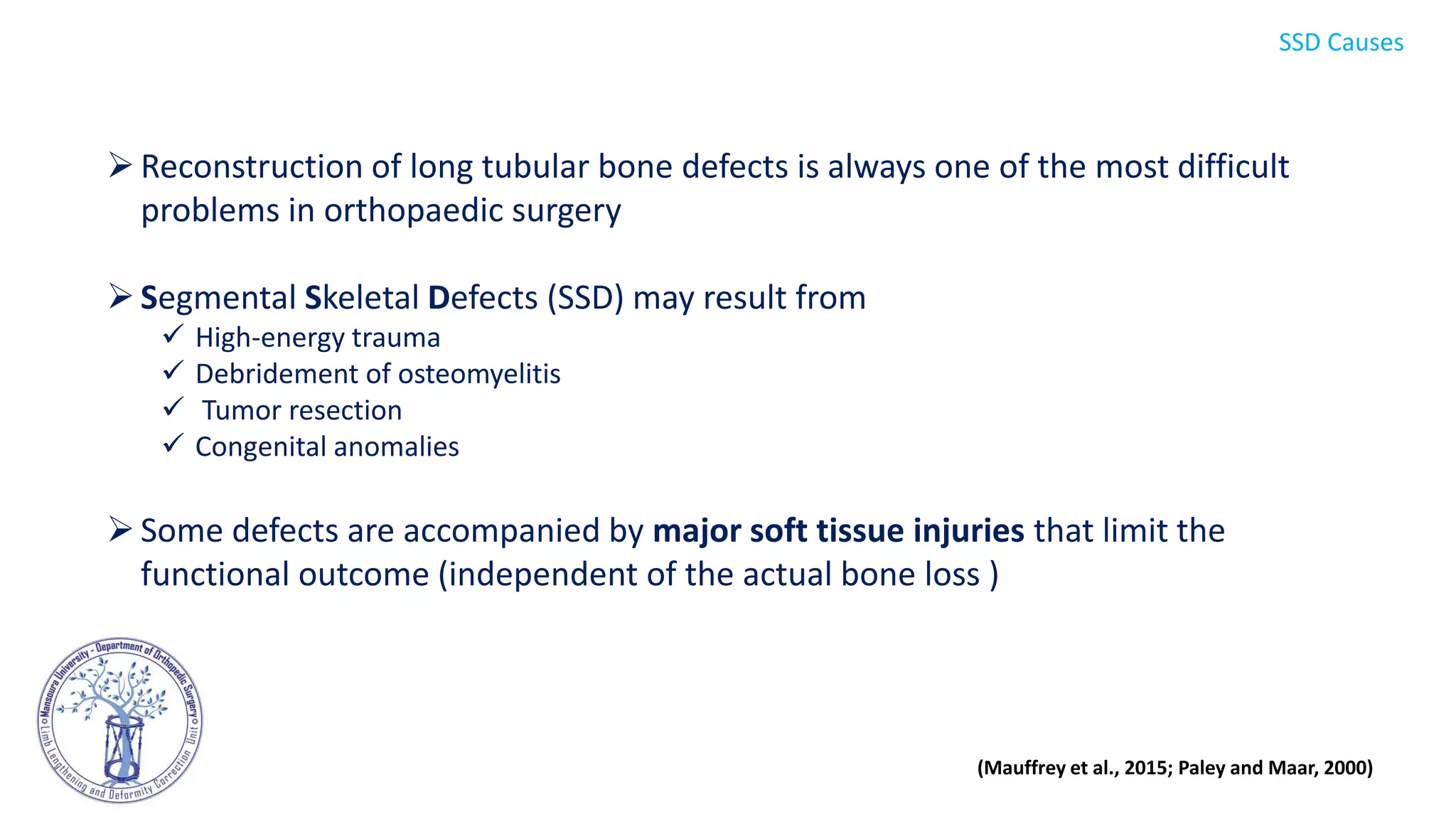 Reconstruction of long tubular bone defects is always one of the most difficult
problems in orthopaedic surgery
Segmental Skeletal Defects (SSD) may result from
 High-energy trauma
 Debridement of osteomyelitis
 Tumor resection
 Congenital anomalies
Some defects are accompanied by major soft tissue injuries that limit the
functional outcome (independent of the actual bone loss )
(Mauffrey et al., 2015; Paley and Maar, 2000)
SSD Causes
 