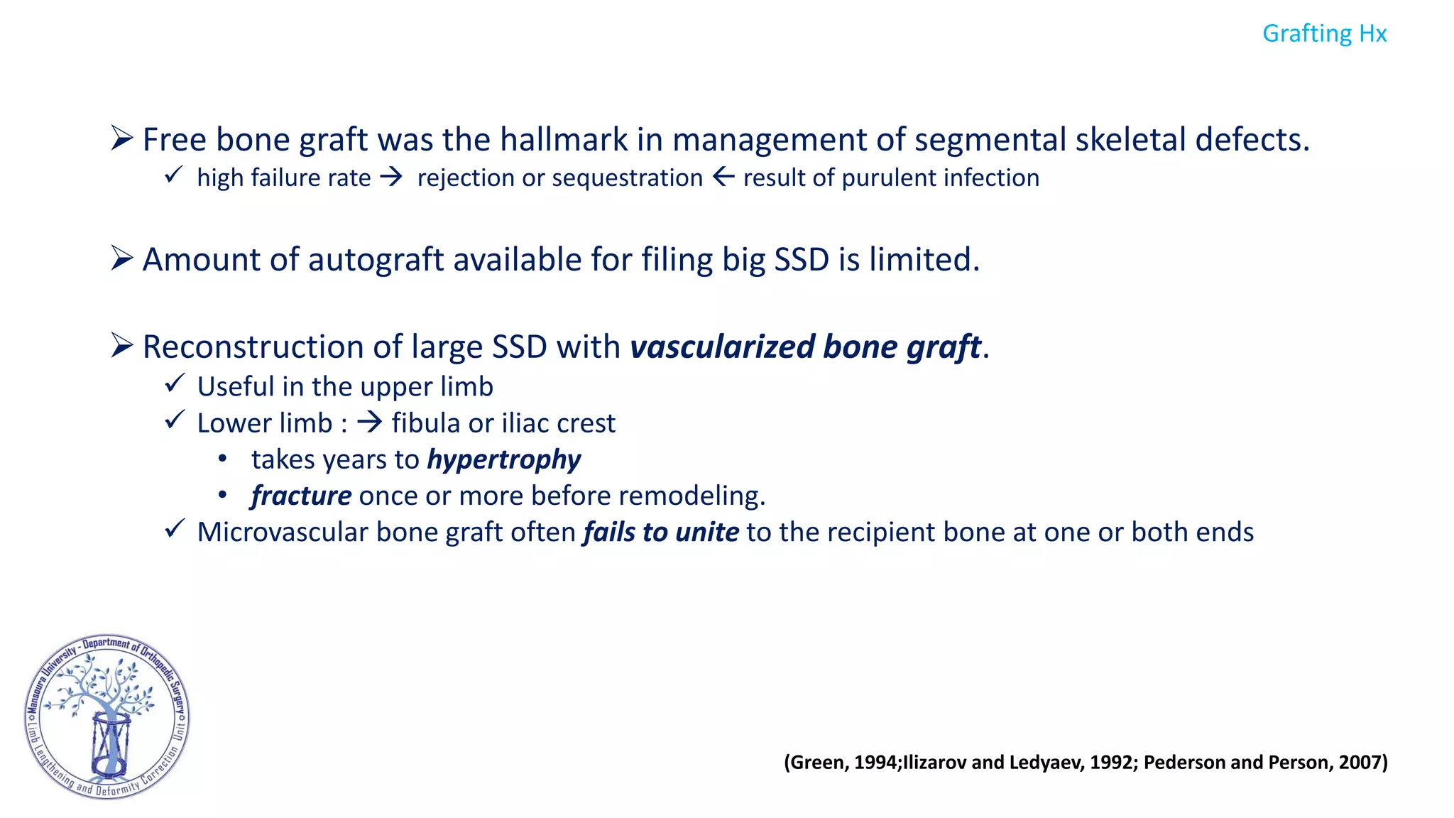 Free bone graft was the hallmark in management of segmental skeletal defects.
 high failure rate  rejection or sequestration  result of purulent infection
Amount of autograft available for filing big SSD is limited.
Reconstruction of large SSD with vascularized bone graft.
 Useful in the upper limb
 Lower limb :  fibula or iliac crest
• takes years to hypertrophy
• fracture once or more before remodeling.
 Microvascular bone graft often fails to unite to the recipient bone at one or both ends
(Green, 1994;Ilizarov and Ledyaev, 1992; Pederson and Person, 2007)
Grafting Hx
 