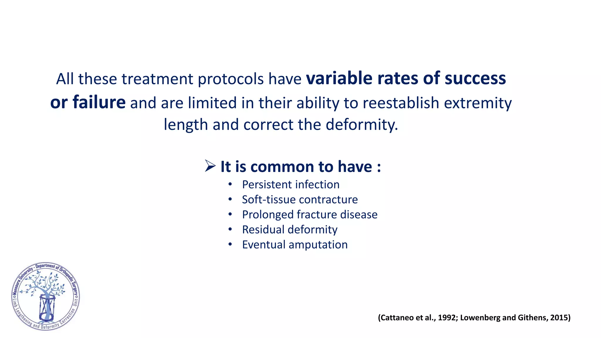 All these treatment protocols have variable rates of success
or failure and are limited in their ability to reestablish extremity
length and correct the deformity.
 It is common to have :
• Persistent infection
• Soft-tissue contracture
• Prolonged fracture disease
• Residual deformity
• Eventual amputation
(Cattaneo et al., 1992; Lowenberg and Githens, 2015)
 