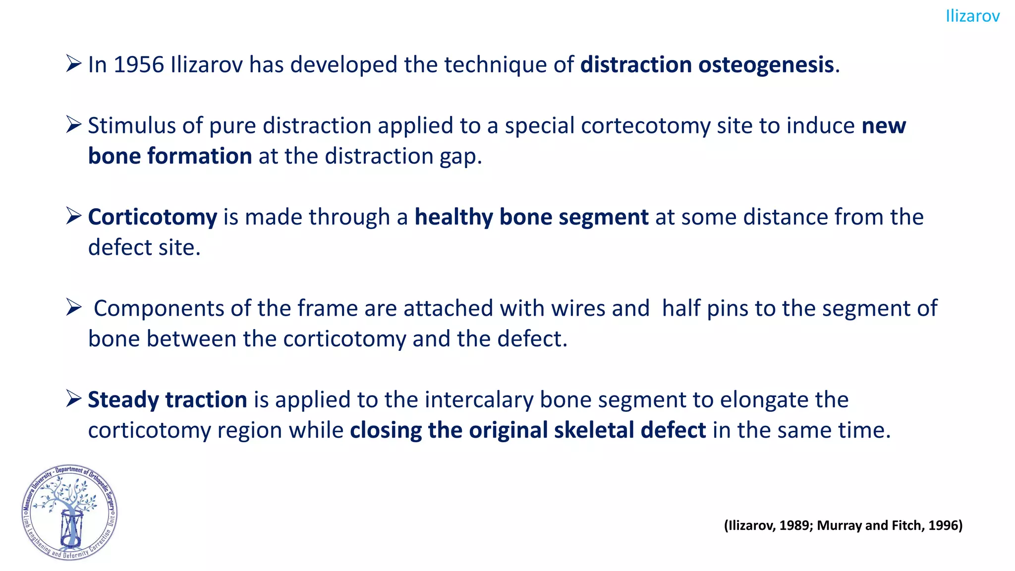 In 1956 Ilizarov has developed the technique of distraction osteogenesis.
Stimulus of pure distraction applied to a special cortecotomy site to induce new
bone formation at the distraction gap.
Corticotomy is made through a healthy bone segment at some distance from the
defect site.
 Components of the frame are attached with wires and half pins to the segment of
bone between the corticotomy and the defect.
Steady traction is applied to the intercalary bone segment to elongate the
corticotomy region while closing the original skeletal defect in the same time.
Ilizarov
(Ilizarov, 1989; Murray and Fitch, 1996)
 