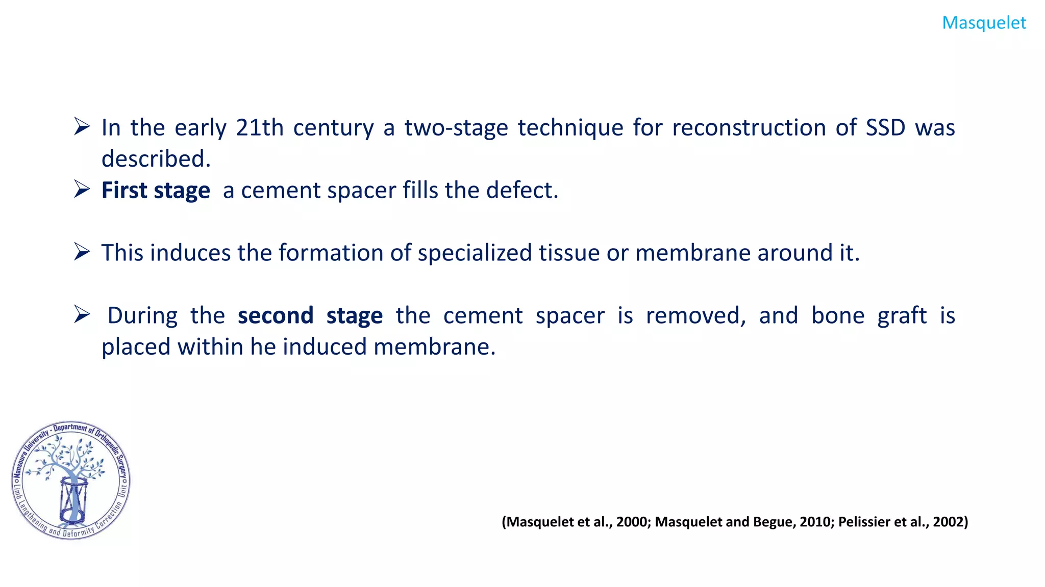  In the early 21th century a two-stage technique for reconstruction of SSD was
described.
 First stage a cement spacer fills the defect.
 This induces the formation of specialized tissue or membrane around it.
 During the second stage the cement spacer is removed, and bone graft is
placed within he induced membrane.
Masquelet
(Masquelet et al., 2000; Masquelet and Begue, 2010; Pelissier et al., 2002)
 