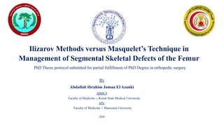 Ilizarov Methods versus Masquelet’s Technique in
Management of Segmental Skeletal Defects of the Femur
PhD Thesis protocol submitted for partial fulfillment of PhD Degree in orthopedic surgery
By
Abdallah Ibrahim Jomaa El Azanki
MBBCh
Faculty of Medicine -- Kursk State Medical University
MSc
Faculty of Medicine -- Mansoura University
2020
 