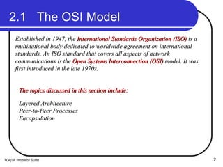 TCP/IP Protocol Suite 2.1  The OSI Model Established in 1947, the  International Standards Organization (ISO)  is a multinational body dedicated to worldwide agreement on international standards. An ISO standard that covers all aspects of network communications is the  Open Systems Interconnection (OSI)  model. It was first introduced in the late 1970s. The topics discussed in this section include: Layered Architecture Peer-to-Peer Processes Encapsulation 