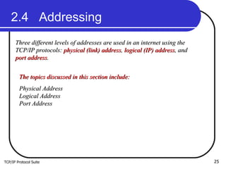 TCP/IP Protocol Suite 2.4  Addressing Three different levels of addresses are used in an internet using the TCP/IP protocols:  physical (link) address ,  logical (IP) address , and  port address .  The topics discussed in this section include: Physical Address Logical Address Port Address  