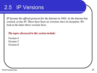 TCP/IP Protocol Suite 2.5  IP Versions IP became the official protocol for the Internet in 1983. As the Internet has evolved, so has IP. There have been six versions since its inception. We look at the latter three versions here. The topics discussed in this section include: Version 4 Version 5 Version 6 