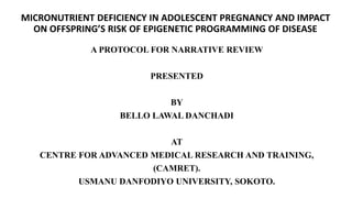 MICRONUTRIENT DEFICIENCY IN ADOLESCENT PREGNANCY AND IMPACT
ON OFFSPRING’S RISK OF EPIGENETIC PROGRAMMING OF DISEASE
A PROTOCOL FOR NARRATIVE REVIEW
PRESENTED
BY
BELLO LAWAL DANCHADI
AT
CENTRE FOR ADVANCED MEDICAL RESEARCH AND TRAINING,
(CAMRET).
USMANU DANFODIYO UNIVERSITY, SOKOTO.
 