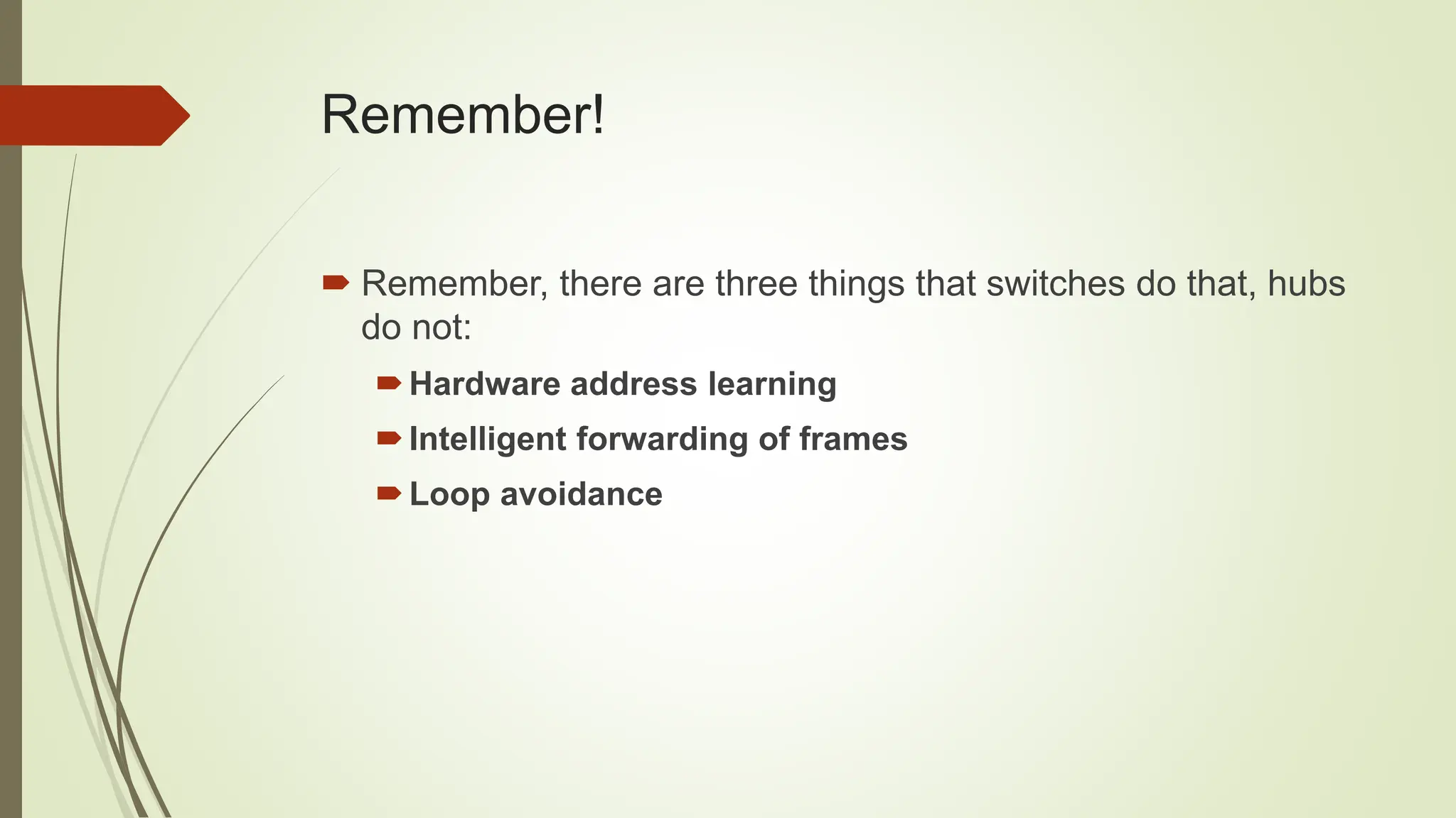 Remember!
 Remember, there are three things that switches do that, hubs
do not:
Hardware address learning
Intelligent forwarding of frames
Loop avoidance
 