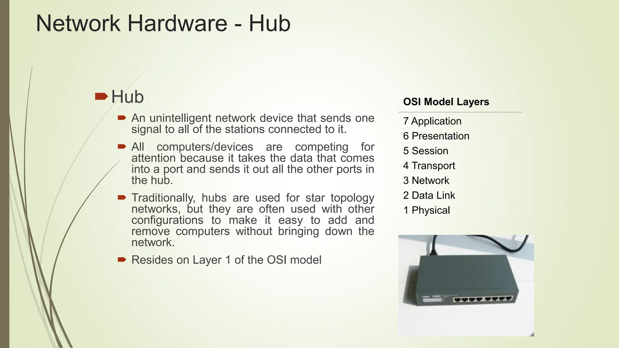 Network Hardware - Hub
Hub
 An unintelligent network device that sends one
signal to all of the stations connected to it.
 All computers/devices are competing for
attention because it takes the data that comes
into a port and sends it out all the other ports in
the hub.
 Traditionally, hubs are used for star topology
networks, but they are often used with other
configurations to make it easy to add and
remove computers without bringing down the
network.
 Resides on Layer 1 of the OSI model
OSI Model Layers
7 Application
6 Presentation
5 Session
4 Transport
3 Network
2 Data Link
1 Physical
 