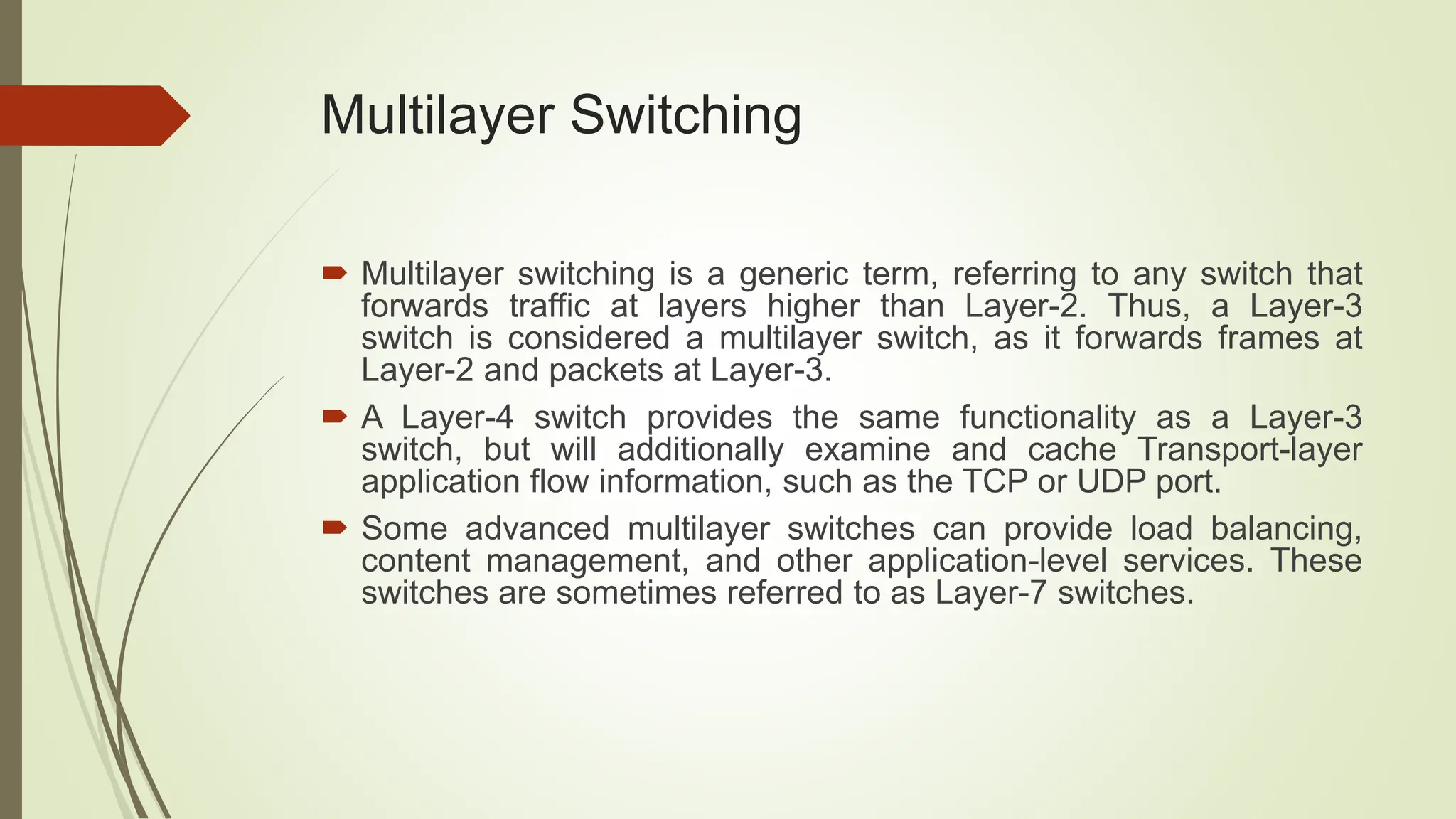 Multilayer Switching
 Multilayer switching is a generic term, referring to any switch that
forwards traffic at layers higher than Layer-2. Thus, a Layer-3
switch is considered a multilayer switch, as it forwards frames at
Layer-2 and packets at Layer-3.
 A Layer-4 switch provides the same functionality as a Layer-3
switch, but will additionally examine and cache Transport-layer
application flow information, such as the TCP or UDP port.
 Some advanced multilayer switches can provide load balancing,
content management, and other application-level services. These
switches are sometimes referred to as Layer-7 switches.
 