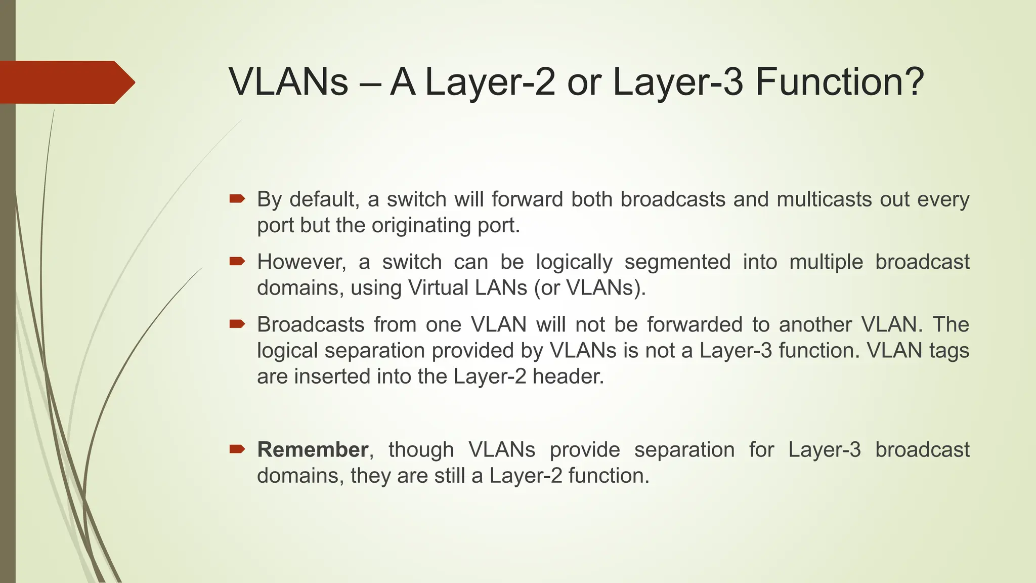 VLANs – A Layer-2 or Layer-3 Function?
 By default, a switch will forward both broadcasts and multicasts out every
port but the originating port.
 However, a switch can be logically segmented into multiple broadcast
domains, using Virtual LANs (or VLANs).
 Broadcasts from one VLAN will not be forwarded to another VLAN. The
logical separation provided by VLANs is not a Layer-3 function. VLAN tags
are inserted into the Layer-2 header.
 Remember, though VLANs provide separation for Layer-3 broadcast
domains, they are still a Layer-2 function.
 